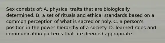 Sex consists of: A. physical traits that are biologically determined. B. a set of rituals and ethical standards based on a common perception of what is sacred or holy. C. a person's position in the power hierarchy of a society. D. learned roles and communication patterns that are deemed appropriate.