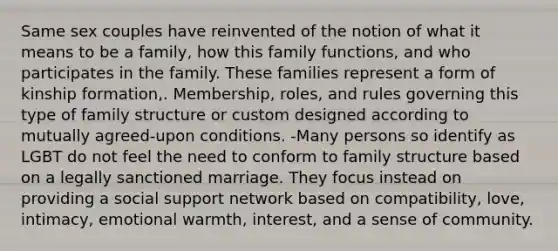 Same sex couples have reinvented of the notion of what it means to be a family, how this family functions, and who participates in the family. These families represent a form of kinship formation,. Membership, roles, and rules governing this type of family structure or custom designed according to mutually agreed-upon conditions. -Many persons so identify as LGBT do not feel the need to conform to family structure based on a legally sanctioned marriage. They focus instead on providing a social support network based on compatibility, love, intimacy, emotional warmth, interest, and a sense of community.