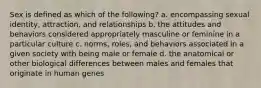 Sex is defined as which of the following? a. encompassing sexual identity, attraction, and relationships b. the attitudes and behaviors considered appropriately masculine or feminine in a particular culture c. norms, roles, and behaviors associated in a given society with being male or female d. the anatomical or other biological differences between males and females that originate in human genes