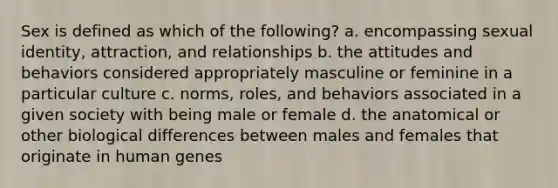 Sex is defined as which of the following? a. encompassing sexual identity, attraction, and relationships b. the attitudes and behaviors considered appropriately masculine or feminine in a particular culture c. norms, roles, and behaviors associated in a given society with being male or female d. the anatomical or other biological differences between males and females that originate in human genes