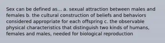 Sex can be defined as... a. sexual attraction between males and females b. the cultural construction of beliefs and behaviors considered appropriate for each offspring c. the observable physical characteristics that distinguish two kinds of humans, females and males, needed for biological reproduction