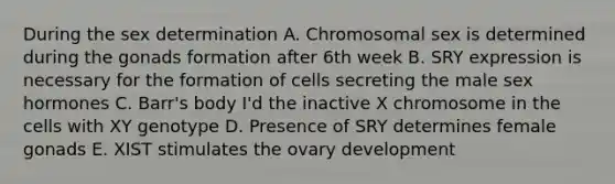 During the sex determination A. Chromosomal sex is determined during the gonads formation after 6th week B. SRY expression is necessary for the formation of cells secreting the male sex hormones C. Barr's body I'd the inactive X chromosome in the cells with XY genotype D. Presence of SRY determines female gonads E. XIST stimulates the ovary development