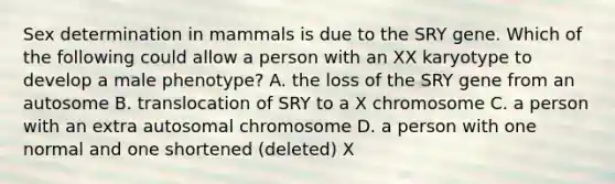 Sex determination in mammals is due to the SRY gene. Which of the following could allow a person with an XX karyotype to develop a male phenotype? A. the loss of the SRY gene from an autosome B. translocation of SRY to a X chromosome C. a person with an extra autosomal chromosome D. a person with one normal and one shortened (deleted) X