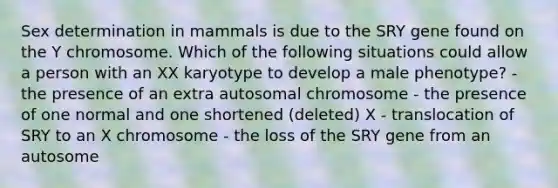 Sex determination in mammals is due to the SRY gene found on the Y chromosome. Which of the following situations could allow a person with an XX karyotype to develop a male phenotype? - the presence of an extra autosomal chromosome - the presence of one normal and one shortened (deleted) X - translocation of SRY to an X chromosome - the loss of the SRY gene from an autosome