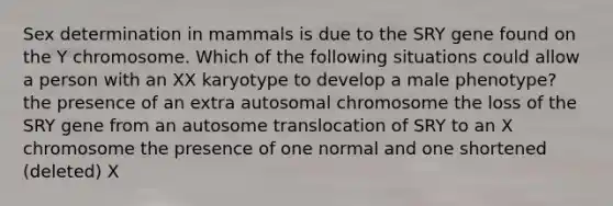 Sex determination in mammals is due to the SRY gene found on the Y chromosome. Which of the following situations could allow a person with an XX karyotype to develop a male phenotype? the presence of an extra autosomal chromosome the loss of the SRY gene from an autosome translocation of SRY to an X chromosome the presence of one normal and one shortened (deleted) X