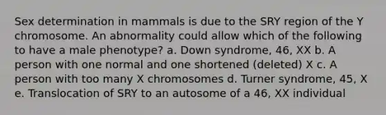 Sex determination in mammals is due to the SRY region of the Y chromosome. An abnormality could allow which of the following to have a male phenotype? a. Down syndrome, 46, XX b. A person with one normal and one shortened (deleted) X c. A person with too many X chromosomes d. Turner syndrome, 45, X e. Translocation of SRY to an autosome of a 46, XX individual