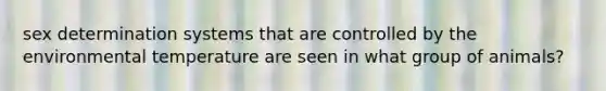 sex determination systems that are controlled by the environmental temperature are seen in what group of animals?