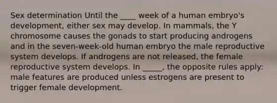 Sex determination Until the ____ week of a human embryo's development, either sex may develop. In mammals, the Y chromosome causes the gonads to start producing androgens and in the seven-week-old human embryo the male reproductive system develops. If androgens are not released, the female reproductive system develops. In _____, the opposite rules apply: male features are produced unless estrogens are present to trigger female development.