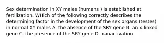 Sex determination in XY males (humans ) is established at fertilization. WHich of the following correctly describes the determining factor in the development of the sex organs (testes) in normal XY males A. the absence of the SRY gene B. an x-linked gene C. the presence of the SRY gene D. x-inactivation