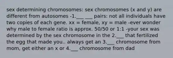 sex determining chromosomes: sex chromosomes (x and y) are different from autosomes -1.___ ___ pairs: not all individuals have two copies of each gene. xx = female, xy = male -ever wonder why male to female ratio is approx. 50/50 or 1:1 -your sex was determined by the sex chromosome in the 2.___ that fertilized the egg that made you.. always get an 3.___ chromosome from mom, get either an x or 4.___ chromosome from dad