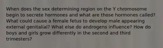 When does the sex determining region on the Y chromosome begin to secrete hormones and what are those hormones called? What could cause a female fetus to develop male appearing external genitalial? What else do androgens influence? How do boys and girls grow differently in the second and third trimesters?