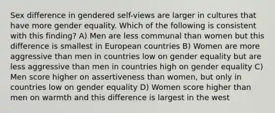 Sex difference in gendered self-views are larger in cultures that have more gender equality. Which of the following is consistent with this finding? A) Men are less communal than women but this difference is smallest in European countries B) Women are more aggressive than men in countries low on gender equality but are less aggressive than men in countries high on gender equality C) Men score higher on assertiveness than women, but only in countries low on gender equality D) Women score higher than men on warmth and this difference is largest in the west