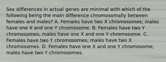 Sex differences in actual genes are minimal with which of the following being the main difference chromosomally between females and males? A. Females have two X chromosomes; males have one X and one Y chromosome. B. Females have two Y chromosomes; males have one X and one Y chromosome. C. Females have two Y chromosomes; males have two X chromosomes. D. Females have one X and one Y chromosome; males have two Y chromosomes.