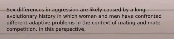 Sex differences in aggression are likely caused by a long evolutionary history in which women and men have confronted different adaptive problems in the context of mating and mate competition. In this perspective,