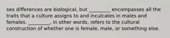 sex differences are biological, but _________ encompasses all the traits that a culture assigns to and inculcates in males and females. _________, in other words, refers to the cultural construction of whether one is female, male, or something else.