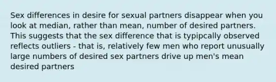 Sex differences in desire for sexual partners disappear when you look at median, rather than mean, number of desired partners. This suggests that the sex difference that is typipcally observed reflects outliers - that is, relatively few men who report unusually large numbers of desired sex partners drive up men's mean desired partners