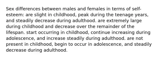 Sex differences between males and females in terms of self-esteem: are slight in childhood, peak during the teenage years, and steadily decrease during adulthood. are extremely large during childhood and decrease over the remainder of the lifespan. start occurring in childhood, continue increasing during adolescence, and increase steadily during adulthood. are not present in childhood, begin to occur in adolescence, and steadily decrease during adulthood.