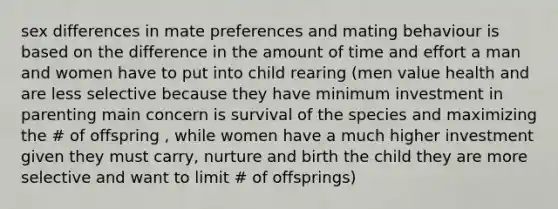 sex differences in mate preferences and mating behaviour is based on the difference in the amount of time and effort a man and women have to put into child rearing (men value health and are less selective because they have minimum investment in parenting main concern is survival of the species and maximizing the # of offspring , while women have a much higher investment given they must carry, nurture and birth the child they are more selective and want to limit # of offsprings)