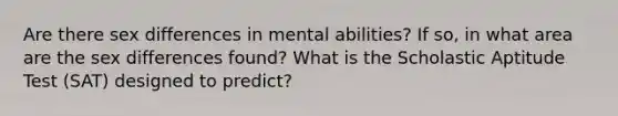 Are there sex differences in mental abilities? If so, in what area are the sex differences found? What is the Scholastic Aptitude Test (SAT) designed to predict?