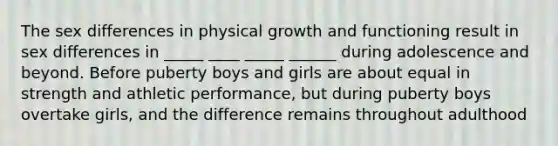 The sex differences in physical growth and functioning result in sex differences in _____ ____ _____ ______ during adolescence and beyond. Before puberty boys and girls are about equal in strength and athletic performance, but during puberty boys overtake girls, and the difference remains throughout adulthood