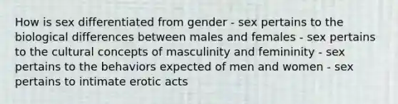 How is sex differentiated from gender - sex pertains to the biological differences between males and females - sex pertains to the cultural concepts of masculinity and femininity - sex pertains to the behaviors expected of men and women - sex pertains to intimate erotic acts