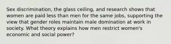 Sex discrimination, the glass ceiling, and research shows that women are paid less than men for the same jobs, supporting the view that gender roles maintain male domination at work in society. What theory explains how men restrict women's economic and social power?