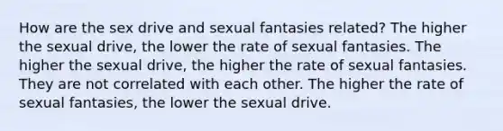 How are the sex drive and sexual fantasies related? The higher the sexual drive, the lower the rate of sexual fantasies. The higher the sexual drive, the higher the rate of sexual fantasies. They are not correlated with each other. The higher the rate of sexual fantasies, the lower the sexual drive.