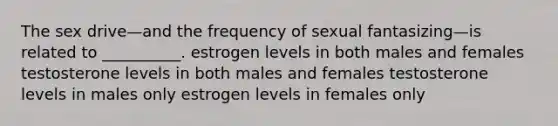 The sex drive—and the frequency of sexual fantasizing—is related to __________. estrogen levels in both males and females testosterone levels in both males and females testosterone levels in males only estrogen levels in females only