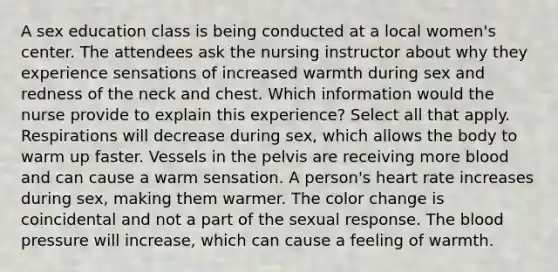 A sex education class is being conducted at a local women's center. The attendees ask the nursing instructor about why they experience sensations of increased warmth during sex and redness of the neck and chest. Which information would the nurse provide to explain this experience? Select all that apply. Respirations will decrease during sex, which allows the body to warm up faster. Vessels in the pelvis are receiving more blood and can cause a warm sensation. A person's heart rate increases during sex, making them warmer. The color change is coincidental and not a part of the sexual response. The blood pressure will increase, which can cause a feeling of warmth.