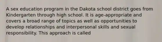 A sex education program in the Dakota school district goes from Kindergarten through high school. It is age-appropriate and covers a broad range of topics as well as opportunities to develop relationships and interpersonal skills and sexual responsibility. This approach is called