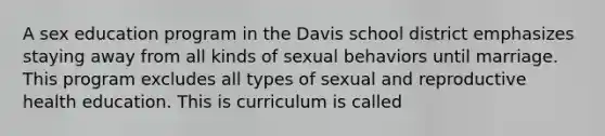 A sex education program in the Davis school district emphasizes staying away from all kinds of sexual behaviors until marriage. This program excludes all types of sexual and reproductive health education. This is curriculum is called