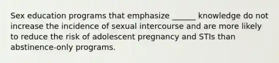 Sex education programs that emphasize ______ knowledge do not increase the incidence of sexual intercourse and are more likely to reduce the risk of adolescent pregnancy and STIs than abstinence-only programs.