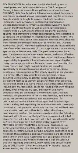 SEX EDUCATION Sex education is critical to healthy sexual development and safe sexual behaviors. See Examples of Nursing Interventions and Nursing Outcomes Classifications (NIC/NOC): Safe Sex Activities. Information received from peers and friends is almost always inadequate and may be erroneous. Parents should be taught to answer children's questions immediately and accurately. Considering Contraception Unintended pregnancy remains a significant women's health issue in the United States as well as a critical social issue. Healthy People 2020 aims to improve pregnancy planning, spacing, and preventing unintended pregnancy. One objective is to increase the proportion of intended pregnancies to 56%. The statistics that follow about contraceptive methods were obtained from Planned Parenthood Federation of America, Inc. (Planned Parenthood, 2014). Many unintended pregnancies result from the use of less effective methods of contraception, such as condoms, spermicide, or barrier methods. The past several years have seen the development of new, easier to use, and more effective methods of contraception. Nurses and nurse practitioners have a responsibility to provide information to women regarding their many contraceptive options. Patients choose contraception for many reasons and might contact health care providers specifically to obtain information about birth control. Some people use contraception for the orderly spacing of pregnancies in a family; others may want to prevent pregnancy from occurring until a family is desired. Some people choose a permanent method to prevent pregnancy from ever occurring. Factors that affect a person's choice of a contraceptive method include age, marital status, desire for future pregnancy, religious beliefs, level of education, cost, and ease of use. Other considerations are the woman's knowledge about available methods, her perceptions of the various methods, and in many cases, her previous experience with contraception. All contraceptive methods have advantages and disadvantages. Understanding and explaining the available methods thoroughly is a must so that patients can choose the one that will best meet their situation and needs (Box 44-2). When choosing a contraceptive method, the patient should consider the following: How well will it fit into my lifestyle? How convenient will it be? How effective will it be? How safe will it be? How affordable will it be? How reversible will it be? Will it protect against STIs? METHODS OF CONTRACEPTION Behavioral. Abstinence is a behavioral method of contraception. There are two types of abstinence: continuous and periodic. Choosing abstinence does not mean that a person is sexless. Most people are abstinent at some time in their lives. Abstinence can be a positive way of dealing with sexuality when it represents a well-thought-out decision regarding one's mind, body, spirit, and sexual health. (Taylor 1682) Taylor, Carol. Fundamentals of Nursing. Wolters Kluwer Health, 10/2014. VitalBook file.