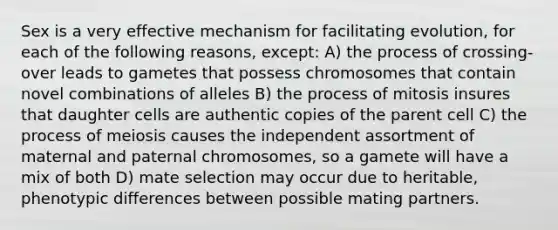 Sex is a very effective mechanism for facilitating evolution, for each of the following reasons, except: A) the process of crossing-over leads to gametes that possess chromosomes that contain novel combinations of alleles B) the process of mitosis insures that daughter cells are authentic copies of the parent cell C) the process of meiosis causes the independent assortment of maternal and paternal chromosomes, so a gamete will have a mix of both D) mate selection may occur due to heritable, phenotypic differences between possible mating partners.