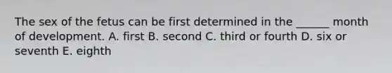 The sex of the fetus can be first determined in the ______ month of development. A. first B. second C. third or fourth D. six or seventh E. eighth