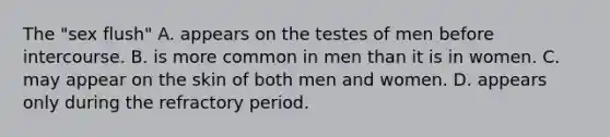 The "sex flush" A. appears on the testes of men before intercourse. B. is more common in men than it is in women. C. may appear on the skin of both men and women. D. appears only during the refractory period.