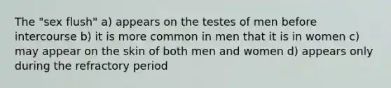 The "sex flush" a) appears on the testes of men before intercourse b) it is more common in men that it is in women c) may appear on the skin of both men and women d) appears only during the refractory period