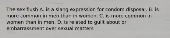 The sex flush A. is a slang expression for condom disposal. B. is more common in men than in women. C. is more common in women than in men. D. is related to guilt about or embarrassment over sexual matters