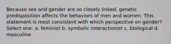 Because sex and gender are so closely linked, genetic predisposition affects the behaviors of men and women. This statement is most consistent with which perspective on gender? Select one: a. feminist b. symbolic interactionist c. biological d. masculine