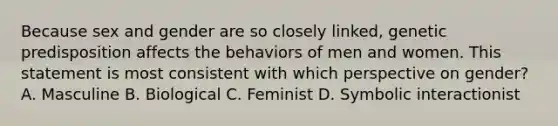 Because sex and gender are so closely linked, genetic predisposition affects the behaviors of men and women. This statement is most consistent with which perspective on gender? A. Masculine B. Biological C. Feminist D. Symbolic interactionist