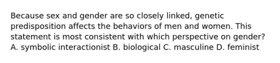 Because sex and gender are so closely linked, genetic predisposition affects the behaviors of men and women. This statement is most consistent with which perspective on gender? A. symbolic interactionist B. biological C. masculine D. feminist