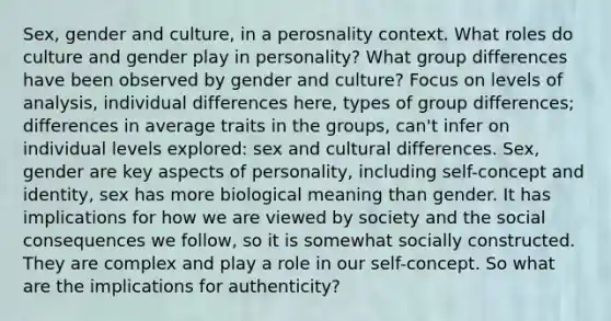 Sex, gender and culture, in a perosnality context. What roles do culture and gender play in personality? What group differences have been observed by gender and culture? Focus on levels of analysis, individual differences here, types of group differences; differences in average traits in the groups, can't infer on individual levels explored: sex and cultural differences. Sex, gender are key aspects of personality, including self-concept and identity, sex has more biological meaning than gender. It has implications for how we are viewed by society and the social consequences we follow, so it is somewhat socially constructed. They are complex and play a role in our self-concept. So what are the implications for authenticity?