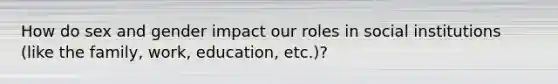 How do sex and gender impact our roles in social institutions (like the family, work, education, etc.)?