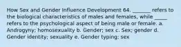 How Sex and Gender Influence Development 64. _______ refers to the biological characteristics of males and females, while _____ refers to the psychological aspect of being male or female. a. Androgyny; homosexuality b. Gender; sex c. Sex; gender d. Gender identity; sexuality e. Gender typing; sex