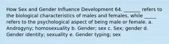 How Sex and Gender Influence Development 64. _______ refers to the biological characteristics of males and females, while _____ refers to the psychological aspect of being male or female. a. Androgyny; homosexuality b. Gender; sex c. Sex; gender d. Gender identity; sexuality e. Gender typing; sex