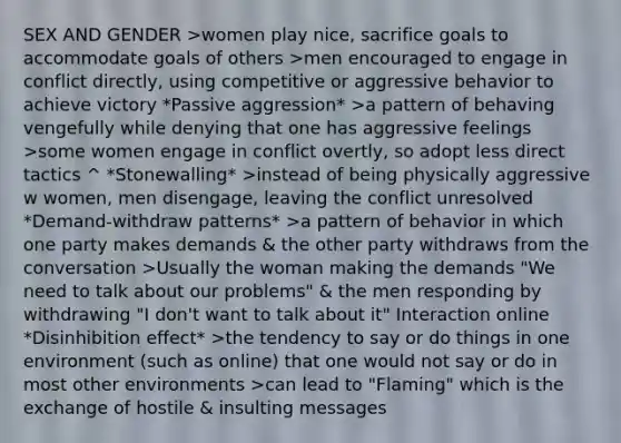 SEX AND GENDER >women play nice, sacrifice goals to accommodate goals of others >men encouraged to engage in conflict directly, using competitive or aggressive behavior to achieve victory *Passive aggression* >a pattern of behaving vengefully while denying that one has aggressive feelings >some women engage in conflict overtly, so adopt less direct tactics ^ *Stonewalling* >instead of being physically aggressive w women, men disengage, leaving the conflict unresolved *Demand-withdraw patterns* >a pattern of behavior in which one party makes demands & the other party withdraws from the conversation >Usually the woman making the demands "We need to talk about our problems" & the men responding by withdrawing "I don't want to talk about it" Interaction online *Disinhibition effect* >the tendency to say or do things in one environment (such as online) that one would not say or do in most other environments >can lead to "Flaming" which is the exchange of hostile & insulting messages