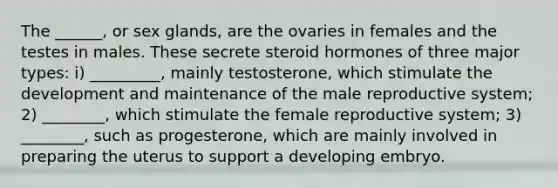 The ______, or sex glands, are the ovaries in females and the testes in males. These secrete steroid hormones of three major types: i) _________, mainly testosterone, which stimulate the development and maintenance of the male reproductive system; 2) ________, which stimulate the female reproductive system; 3) ________, such as progesterone, which are mainly involved in preparing the uterus to support a developing embryo.