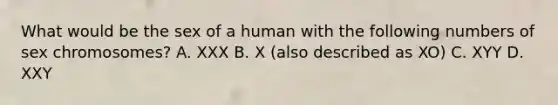 What would be the sex of a human with the following numbers of sex chromosomes? A. XXX B. X (also described as XO) C. XYY D. XXY