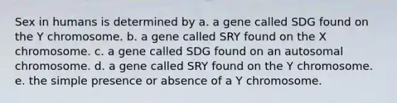 Sex in humans is determined by a. a gene called SDG found on the Y chromosome. b. a gene called SRY found on the X chromosome. c. a gene called SDG found on an autosomal chromosome. d. a gene called SRY found on the Y chromosome. e. the simple presence or absence of a Y chromosome.