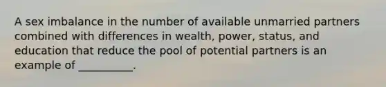 A sex imbalance in the number of available unmarried partners combined with differences in wealth, power, status, and education that reduce the pool of potential partners is an example of __________.